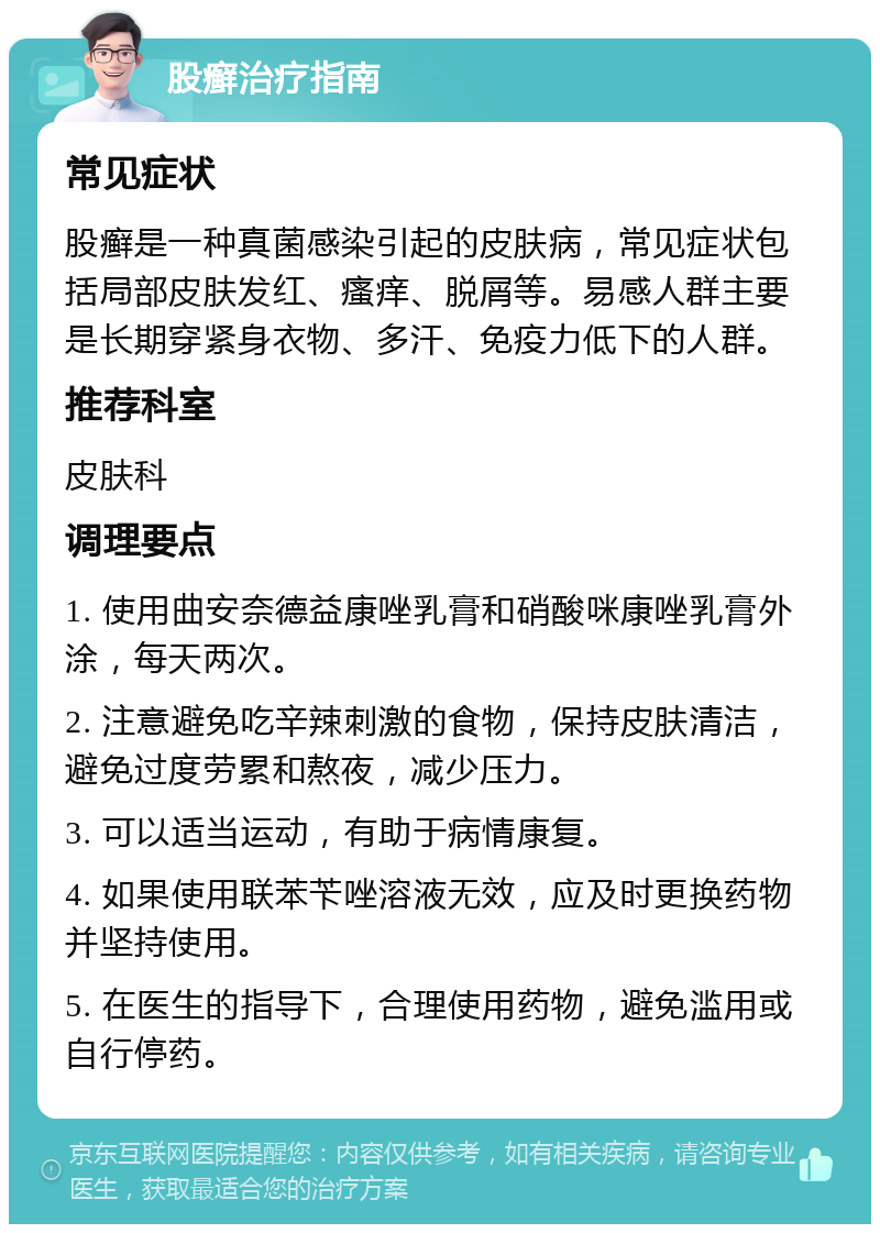 股癣治疗指南 常见症状 股癣是一种真菌感染引起的皮肤病，常见症状包括局部皮肤发红、瘙痒、脱屑等。易感人群主要是长期穿紧身衣物、多汗、免疫力低下的人群。 推荐科室 皮肤科 调理要点 1. 使用曲安奈德益康唑乳膏和硝酸咪康唑乳膏外涂，每天两次。 2. 注意避免吃辛辣刺激的食物，保持皮肤清洁，避免过度劳累和熬夜，减少压力。 3. 可以适当运动，有助于病情康复。 4. 如果使用联苯苄唑溶液无效，应及时更换药物并坚持使用。 5. 在医生的指导下，合理使用药物，避免滥用或自行停药。