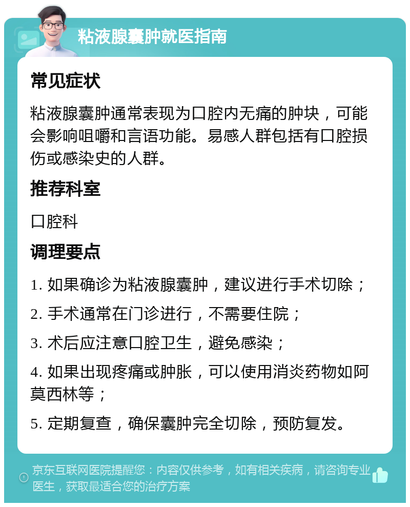 粘液腺囊肿就医指南 常见症状 粘液腺囊肿通常表现为口腔内无痛的肿块，可能会影响咀嚼和言语功能。易感人群包括有口腔损伤或感染史的人群。 推荐科室 口腔科 调理要点 1. 如果确诊为粘液腺囊肿，建议进行手术切除； 2. 手术通常在门诊进行，不需要住院； 3. 术后应注意口腔卫生，避免感染； 4. 如果出现疼痛或肿胀，可以使用消炎药物如阿莫西林等； 5. 定期复查，确保囊肿完全切除，预防复发。