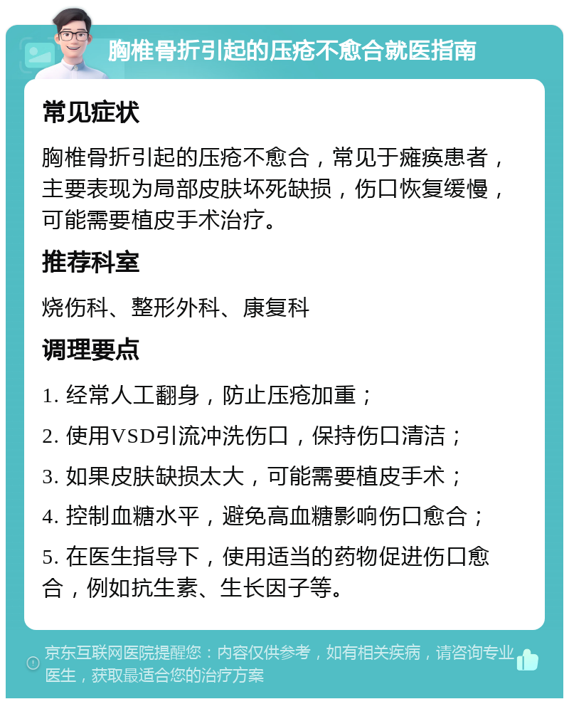 胸椎骨折引起的压疮不愈合就医指南 常见症状 胸椎骨折引起的压疮不愈合，常见于瘫痪患者，主要表现为局部皮肤坏死缺损，伤口恢复缓慢，可能需要植皮手术治疗。 推荐科室 烧伤科、整形外科、康复科 调理要点 1. 经常人工翻身，防止压疮加重； 2. 使用VSD引流冲洗伤口，保持伤口清洁； 3. 如果皮肤缺损太大，可能需要植皮手术； 4. 控制血糖水平，避免高血糖影响伤口愈合； 5. 在医生指导下，使用适当的药物促进伤口愈合，例如抗生素、生长因子等。