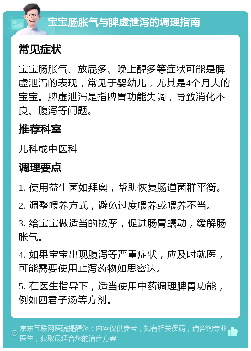 宝宝肠胀气与脾虚泄泻的调理指南 常见症状 宝宝肠胀气、放屁多、晚上醒多等症状可能是脾虚泄泻的表现，常见于婴幼儿，尤其是4个月大的宝宝。脾虚泄泻是指脾胃功能失调，导致消化不良、腹泻等问题。 推荐科室 儿科或中医科 调理要点 1. 使用益生菌如拜奥，帮助恢复肠道菌群平衡。 2. 调整喂养方式，避免过度喂养或喂养不当。 3. 给宝宝做适当的按摩，促进肠胃蠕动，缓解肠胀气。 4. 如果宝宝出现腹泻等严重症状，应及时就医，可能需要使用止泻药物如思密达。 5. 在医生指导下，适当使用中药调理脾胃功能，例如四君子汤等方剂。