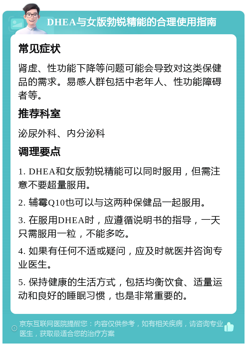 DHEA与女版勃锐精能的合理使用指南 常见症状 肾虚、性功能下降等问题可能会导致对这类保健品的需求。易感人群包括中老年人、性功能障碍者等。 推荐科室 泌尿外科、内分泌科 调理要点 1. DHEA和女版勃锐精能可以同时服用，但需注意不要超量服用。 2. 辅霉Q10也可以与这两种保健品一起服用。 3. 在服用DHEA时，应遵循说明书的指导，一天只需服用一粒，不能多吃。 4. 如果有任何不适或疑问，应及时就医并咨询专业医生。 5. 保持健康的生活方式，包括均衡饮食、适量运动和良好的睡眠习惯，也是非常重要的。