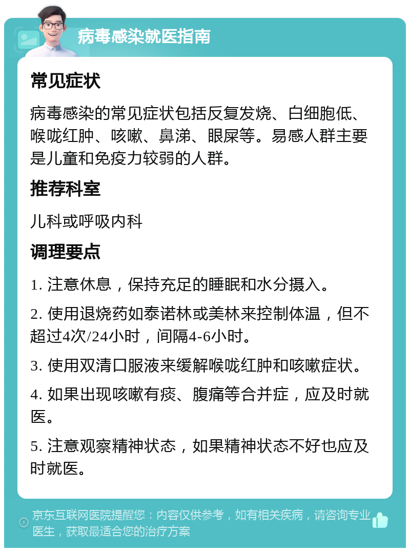 病毒感染就医指南 常见症状 病毒感染的常见症状包括反复发烧、白细胞低、喉咙红肿、咳嗽、鼻涕、眼屎等。易感人群主要是儿童和免疫力较弱的人群。 推荐科室 儿科或呼吸内科 调理要点 1. 注意休息，保持充足的睡眠和水分摄入。 2. 使用退烧药如泰诺林或美林来控制体温，但不超过4次/24小时，间隔4-6小时。 3. 使用双清口服液来缓解喉咙红肿和咳嗽症状。 4. 如果出现咳嗽有痰、腹痛等合并症，应及时就医。 5. 注意观察精神状态，如果精神状态不好也应及时就医。