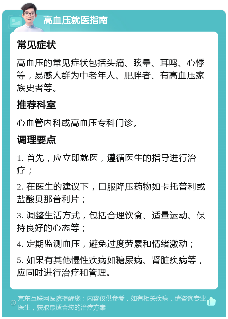 高血压就医指南 常见症状 高血压的常见症状包括头痛、眩晕、耳鸣、心悸等，易感人群为中老年人、肥胖者、有高血压家族史者等。 推荐科室 心血管内科或高血压专科门诊。 调理要点 1. 首先，应立即就医，遵循医生的指导进行治疗； 2. 在医生的建议下，口服降压药物如卡托普利或盐酸贝那普利片； 3. 调整生活方式，包括合理饮食、适量运动、保持良好的心态等； 4. 定期监测血压，避免过度劳累和情绪激动； 5. 如果有其他慢性疾病如糖尿病、肾脏疾病等，应同时进行治疗和管理。