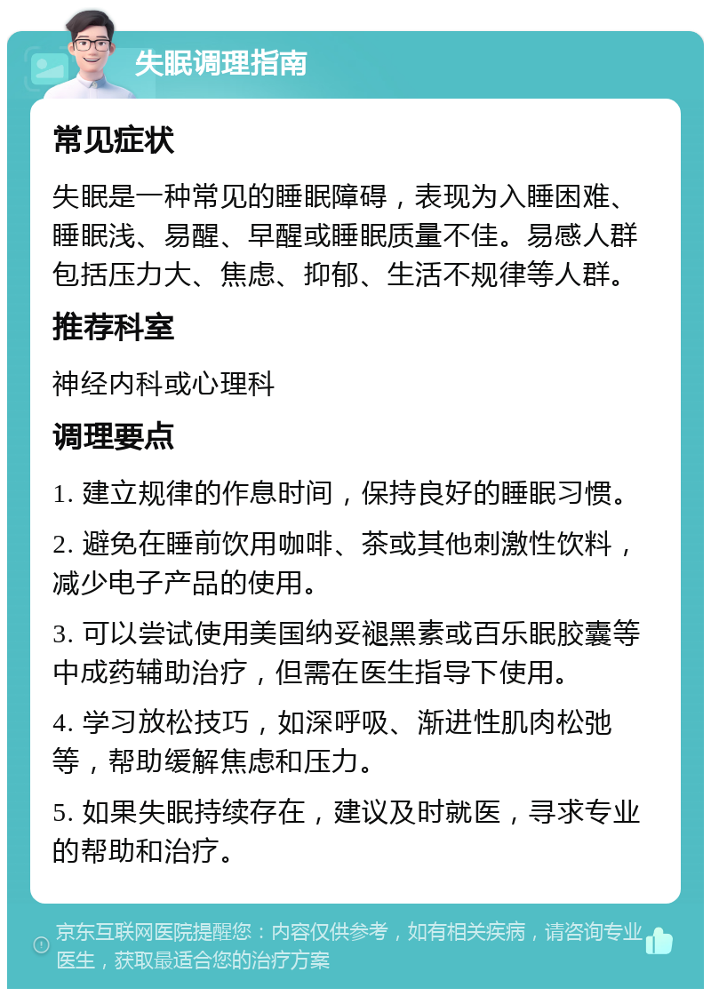 失眠调理指南 常见症状 失眠是一种常见的睡眠障碍，表现为入睡困难、睡眠浅、易醒、早醒或睡眠质量不佳。易感人群包括压力大、焦虑、抑郁、生活不规律等人群。 推荐科室 神经内科或心理科 调理要点 1. 建立规律的作息时间，保持良好的睡眠习惯。 2. 避免在睡前饮用咖啡、茶或其他刺激性饮料，减少电子产品的使用。 3. 可以尝试使用美国纳妥褪黑素或百乐眠胶囊等中成药辅助治疗，但需在医生指导下使用。 4. 学习放松技巧，如深呼吸、渐进性肌肉松弛等，帮助缓解焦虑和压力。 5. 如果失眠持续存在，建议及时就医，寻求专业的帮助和治疗。