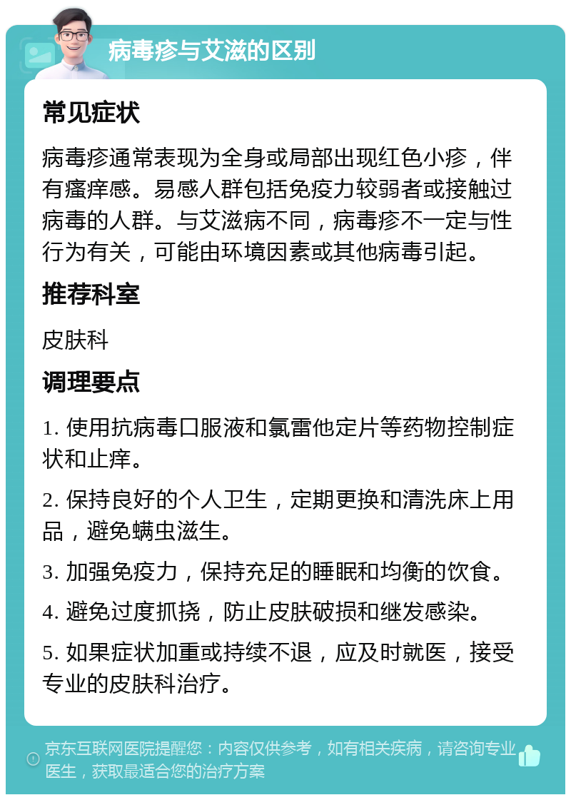 病毒疹与艾滋的区别 常见症状 病毒疹通常表现为全身或局部出现红色小疹，伴有瘙痒感。易感人群包括免疫力较弱者或接触过病毒的人群。与艾滋病不同，病毒疹不一定与性行为有关，可能由环境因素或其他病毒引起。 推荐科室 皮肤科 调理要点 1. 使用抗病毒口服液和氯雷他定片等药物控制症状和止痒。 2. 保持良好的个人卫生，定期更换和清洗床上用品，避免螨虫滋生。 3. 加强免疫力，保持充足的睡眠和均衡的饮食。 4. 避免过度抓挠，防止皮肤破损和继发感染。 5. 如果症状加重或持续不退，应及时就医，接受专业的皮肤科治疗。