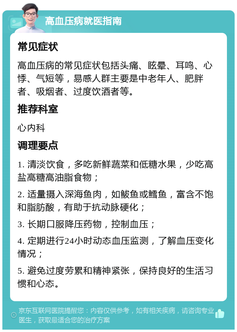 高血压病就医指南 常见症状 高血压病的常见症状包括头痛、眩晕、耳鸣、心悸、气短等，易感人群主要是中老年人、肥胖者、吸烟者、过度饮酒者等。 推荐科室 心内科 调理要点 1. 清淡饮食，多吃新鲜蔬菜和低糖水果，少吃高盐高糖高油脂食物； 2. 适量摄入深海鱼肉，如鲅鱼或鳕鱼，富含不饱和脂肪酸，有助于抗动脉硬化； 3. 长期口服降压药物，控制血压； 4. 定期进行24小时动态血压监测，了解血压变化情况； 5. 避免过度劳累和精神紧张，保持良好的生活习惯和心态。