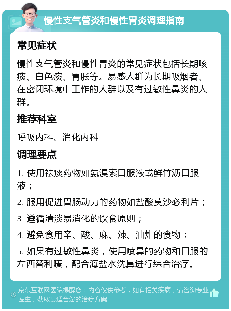 慢性支气管炎和慢性胃炎调理指南 常见症状 慢性支气管炎和慢性胃炎的常见症状包括长期咳痰、白色痰、胃胀等。易感人群为长期吸烟者、在密闭环境中工作的人群以及有过敏性鼻炎的人群。 推荐科室 呼吸内科、消化内科 调理要点 1. 使用祛痰药物如氨溴索口服液或鲜竹沥口服液； 2. 服用促进胃肠动力的药物如盐酸莫沙必利片； 3. 遵循清淡易消化的饮食原则； 4. 避免食用辛、酸、麻、辣、油炸的食物； 5. 如果有过敏性鼻炎，使用喷鼻的药物和口服的左西替利嗪，配合海盐水洗鼻进行综合治疗。