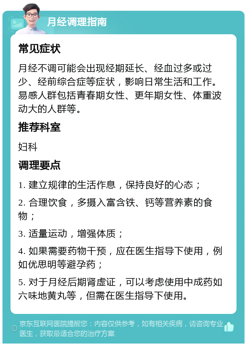 月经调理指南 常见症状 月经不调可能会出现经期延长、经血过多或过少、经前综合症等症状，影响日常生活和工作。易感人群包括青春期女性、更年期女性、体重波动大的人群等。 推荐科室 妇科 调理要点 1. 建立规律的生活作息，保持良好的心态； 2. 合理饮食，多摄入富含铁、钙等营养素的食物； 3. 适量运动，增强体质； 4. 如果需要药物干预，应在医生指导下使用，例如优思明等避孕药； 5. 对于月经后期肾虚证，可以考虑使用中成药如六味地黄丸等，但需在医生指导下使用。