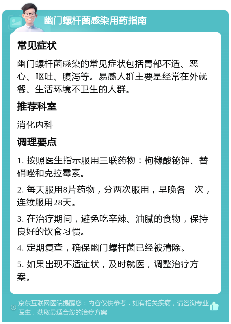 幽门螺杆菌感染用药指南 常见症状 幽门螺杆菌感染的常见症状包括胃部不适、恶心、呕吐、腹泻等。易感人群主要是经常在外就餐、生活环境不卫生的人群。 推荐科室 消化内科 调理要点 1. 按照医生指示服用三联药物：枸橼酸铋钾、替硝唑和克拉霉素。 2. 每天服用8片药物，分两次服用，早晚各一次，连续服用28天。 3. 在治疗期间，避免吃辛辣、油腻的食物，保持良好的饮食习惯。 4. 定期复查，确保幽门螺杆菌已经被清除。 5. 如果出现不适症状，及时就医，调整治疗方案。