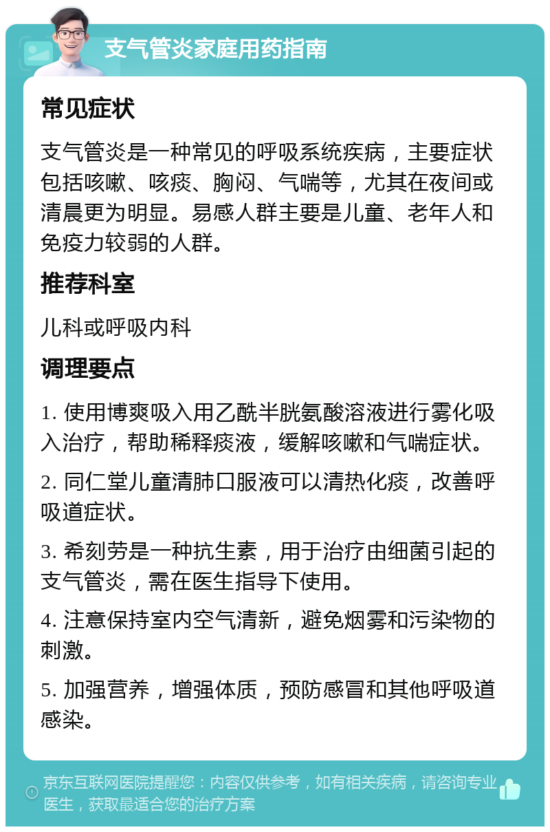 支气管炎家庭用药指南 常见症状 支气管炎是一种常见的呼吸系统疾病，主要症状包括咳嗽、咳痰、胸闷、气喘等，尤其在夜间或清晨更为明显。易感人群主要是儿童、老年人和免疫力较弱的人群。 推荐科室 儿科或呼吸内科 调理要点 1. 使用博爽吸入用乙酰半胱氨酸溶液进行雾化吸入治疗，帮助稀释痰液，缓解咳嗽和气喘症状。 2. 同仁堂儿童清肺口服液可以清热化痰，改善呼吸道症状。 3. 希刻劳是一种抗生素，用于治疗由细菌引起的支气管炎，需在医生指导下使用。 4. 注意保持室内空气清新，避免烟雾和污染物的刺激。 5. 加强营养，增强体质，预防感冒和其他呼吸道感染。