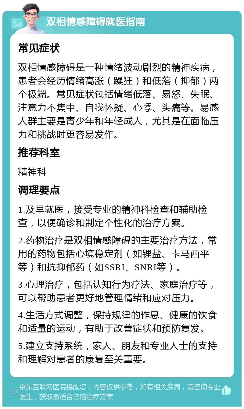 双相情感障碍就医指南 常见症状 双相情感障碍是一种情绪波动剧烈的精神疾病，患者会经历情绪高涨（躁狂）和低落（抑郁）两个极端。常见症状包括情绪低落、易怒、失眠、注意力不集中、自我怀疑、心悸、头痛等。易感人群主要是青少年和年轻成人，尤其是在面临压力和挑战时更容易发作。 推荐科室 精神科 调理要点 1.及早就医，接受专业的精神科检查和辅助检查，以便确诊和制定个性化的治疗方案。 2.药物治疗是双相情感障碍的主要治疗方法，常用的药物包括心境稳定剂（如锂盐、卡马西平等）和抗抑郁药（如SSRI、SNRI等）。 3.心理治疗，包括认知行为疗法、家庭治疗等，可以帮助患者更好地管理情绪和应对压力。 4.生活方式调整，保持规律的作息、健康的饮食和适量的运动，有助于改善症状和预防复发。 5.建立支持系统，家人、朋友和专业人士的支持和理解对患者的康复至关重要。