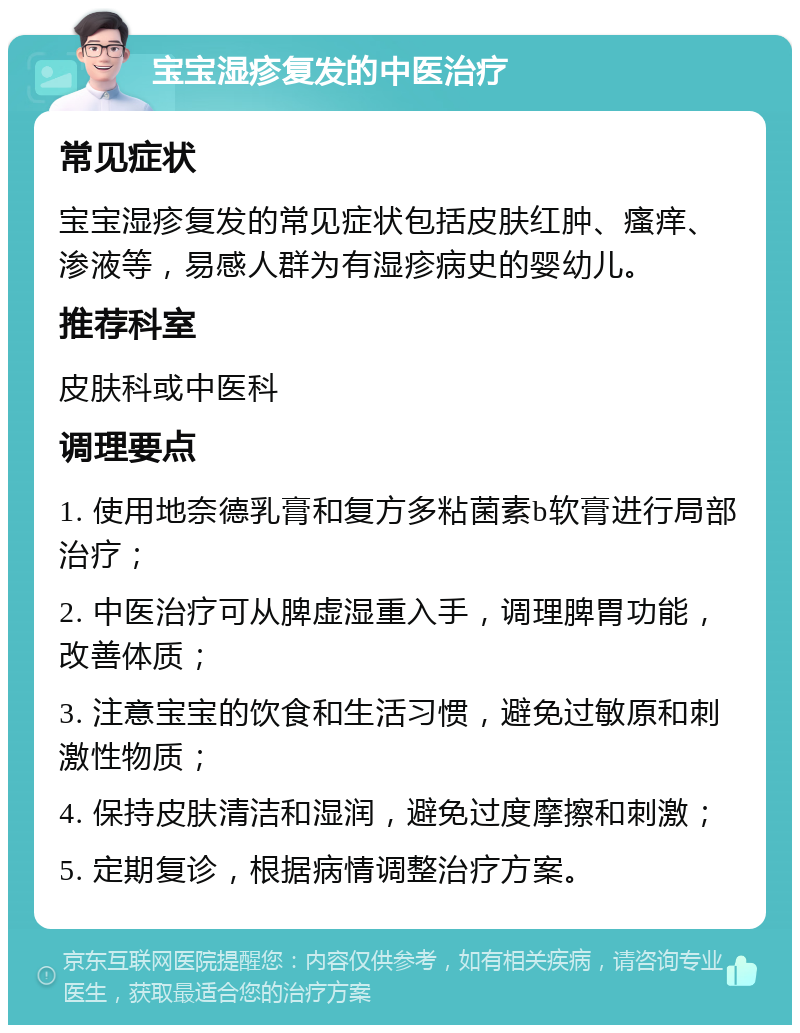 宝宝湿疹复发的中医治疗 常见症状 宝宝湿疹复发的常见症状包括皮肤红肿、瘙痒、渗液等，易感人群为有湿疹病史的婴幼儿。 推荐科室 皮肤科或中医科 调理要点 1. 使用地奈德乳膏和复方多粘菌素b软膏进行局部治疗； 2. 中医治疗可从脾虚湿重入手，调理脾胃功能，改善体质； 3. 注意宝宝的饮食和生活习惯，避免过敏原和刺激性物质； 4. 保持皮肤清洁和湿润，避免过度摩擦和刺激； 5. 定期复诊，根据病情调整治疗方案。