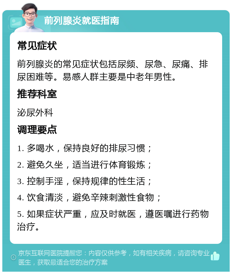 前列腺炎就医指南 常见症状 前列腺炎的常见症状包括尿频、尿急、尿痛、排尿困难等。易感人群主要是中老年男性。 推荐科室 泌尿外科 调理要点 1. 多喝水，保持良好的排尿习惯； 2. 避免久坐，适当进行体育锻炼； 3. 控制手淫，保持规律的性生活； 4. 饮食清淡，避免辛辣刺激性食物； 5. 如果症状严重，应及时就医，遵医嘱进行药物治疗。