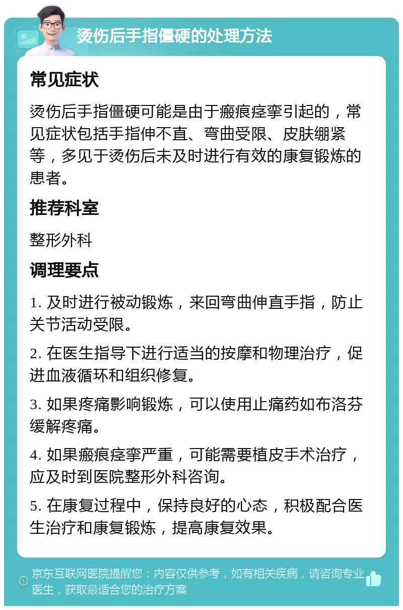 烫伤后手指僵硬的处理方法 常见症状 烫伤后手指僵硬可能是由于瘢痕痉挛引起的，常见症状包括手指伸不直、弯曲受限、皮肤绷紧等，多见于烫伤后未及时进行有效的康复锻炼的患者。 推荐科室 整形外科 调理要点 1. 及时进行被动锻炼，来回弯曲伸直手指，防止关节活动受限。 2. 在医生指导下进行适当的按摩和物理治疗，促进血液循环和组织修复。 3. 如果疼痛影响锻炼，可以使用止痛药如布洛芬缓解疼痛。 4. 如果瘢痕痉挛严重，可能需要植皮手术治疗，应及时到医院整形外科咨询。 5. 在康复过程中，保持良好的心态，积极配合医生治疗和康复锻炼，提高康复效果。