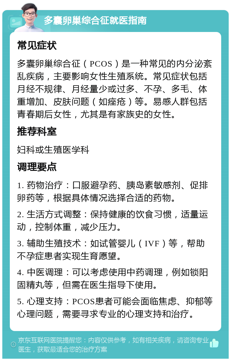 多囊卵巢综合征就医指南 常见症状 多囊卵巢综合征（PCOS）是一种常见的内分泌紊乱疾病，主要影响女性生殖系统。常见症状包括月经不规律、月经量少或过多、不孕、多毛、体重增加、皮肤问题（如痤疮）等。易感人群包括青春期后女性，尤其是有家族史的女性。 推荐科室 妇科或生殖医学科 调理要点 1. 药物治疗：口服避孕药、胰岛素敏感剂、促排卵药等，根据具体情况选择合适的药物。 2. 生活方式调整：保持健康的饮食习惯，适量运动，控制体重，减少压力。 3. 辅助生殖技术：如试管婴儿（IVF）等，帮助不孕症患者实现生育愿望。 4. 中医调理：可以考虑使用中药调理，例如锁阳固精丸等，但需在医生指导下使用。 5. 心理支持：PCOS患者可能会面临焦虑、抑郁等心理问题，需要寻求专业的心理支持和治疗。