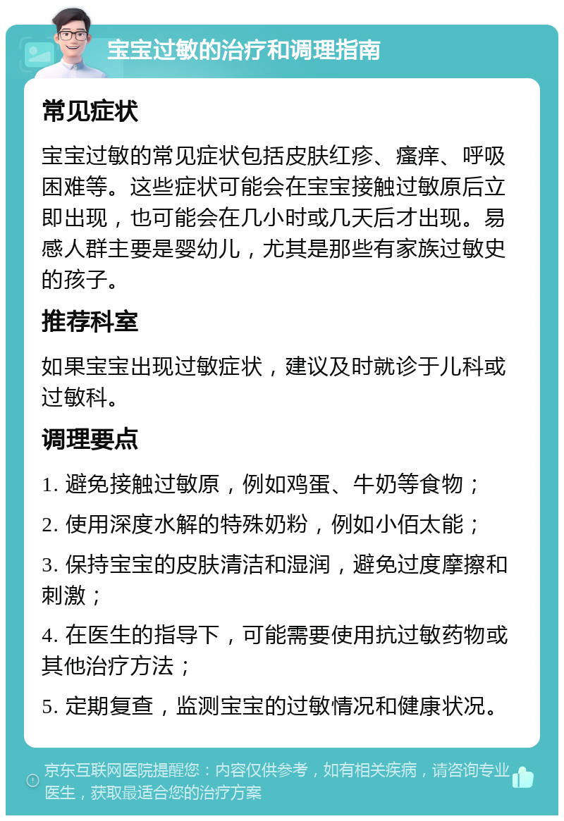 宝宝过敏的治疗和调理指南 常见症状 宝宝过敏的常见症状包括皮肤红疹、瘙痒、呼吸困难等。这些症状可能会在宝宝接触过敏原后立即出现，也可能会在几小时或几天后才出现。易感人群主要是婴幼儿，尤其是那些有家族过敏史的孩子。 推荐科室 如果宝宝出现过敏症状，建议及时就诊于儿科或过敏科。 调理要点 1. 避免接触过敏原，例如鸡蛋、牛奶等食物； 2. 使用深度水解的特殊奶粉，例如小佰太能； 3. 保持宝宝的皮肤清洁和湿润，避免过度摩擦和刺激； 4. 在医生的指导下，可能需要使用抗过敏药物或其他治疗方法； 5. 定期复查，监测宝宝的过敏情况和健康状况。