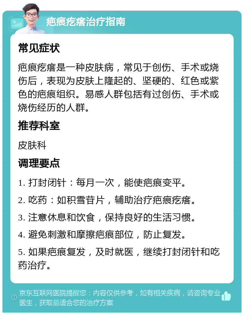 疤痕疙瘩治疗指南 常见症状 疤痕疙瘩是一种皮肤病，常见于创伤、手术或烧伤后，表现为皮肤上隆起的、坚硬的、红色或紫色的疤痕组织。易感人群包括有过创伤、手术或烧伤经历的人群。 推荐科室 皮肤科 调理要点 1. 打封闭针：每月一次，能使疤痕变平。 2. 吃药：如积雪苷片，辅助治疗疤痕疙瘩。 3. 注意休息和饮食，保持良好的生活习惯。 4. 避免刺激和摩擦疤痕部位，防止复发。 5. 如果疤痕复发，及时就医，继续打封闭针和吃药治疗。