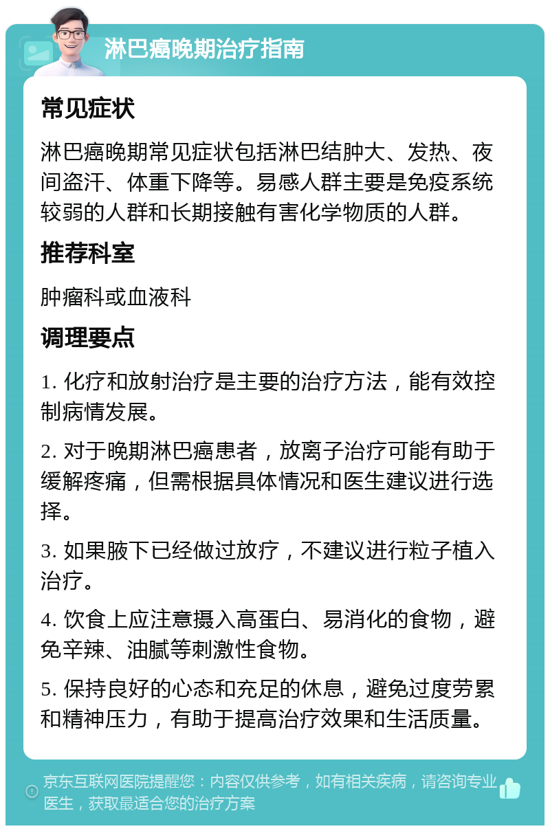 淋巴癌晚期治疗指南 常见症状 淋巴癌晚期常见症状包括淋巴结肿大、发热、夜间盗汗、体重下降等。易感人群主要是免疫系统较弱的人群和长期接触有害化学物质的人群。 推荐科室 肿瘤科或血液科 调理要点 1. 化疗和放射治疗是主要的治疗方法，能有效控制病情发展。 2. 对于晚期淋巴癌患者，放离子治疗可能有助于缓解疼痛，但需根据具体情况和医生建议进行选择。 3. 如果腋下已经做过放疗，不建议进行粒子植入治疗。 4. 饮食上应注意摄入高蛋白、易消化的食物，避免辛辣、油腻等刺激性食物。 5. 保持良好的心态和充足的休息，避免过度劳累和精神压力，有助于提高治疗效果和生活质量。