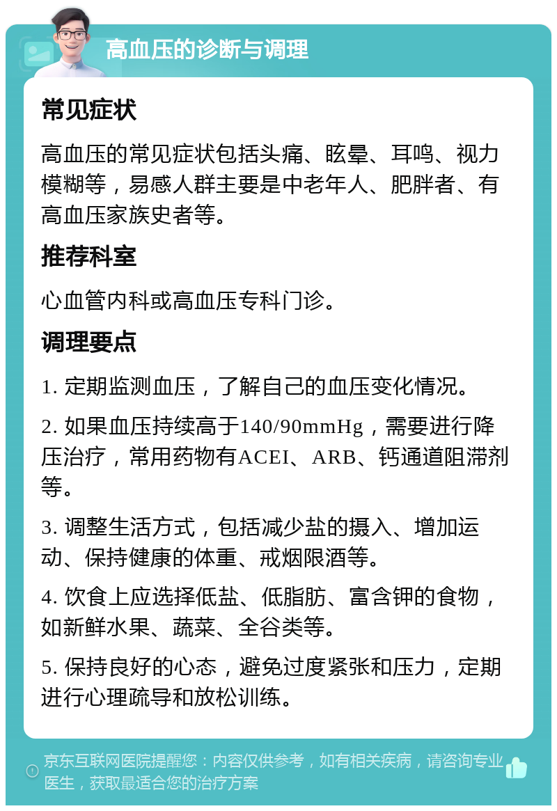 高血压的诊断与调理 常见症状 高血压的常见症状包括头痛、眩晕、耳鸣、视力模糊等，易感人群主要是中老年人、肥胖者、有高血压家族史者等。 推荐科室 心血管内科或高血压专科门诊。 调理要点 1. 定期监测血压，了解自己的血压变化情况。 2. 如果血压持续高于140/90mmHg，需要进行降压治疗，常用药物有ACEI、ARB、钙通道阻滞剂等。 3. 调整生活方式，包括减少盐的摄入、增加运动、保持健康的体重、戒烟限酒等。 4. 饮食上应选择低盐、低脂肪、富含钾的食物，如新鲜水果、蔬菜、全谷类等。 5. 保持良好的心态，避免过度紧张和压力，定期进行心理疏导和放松训练。