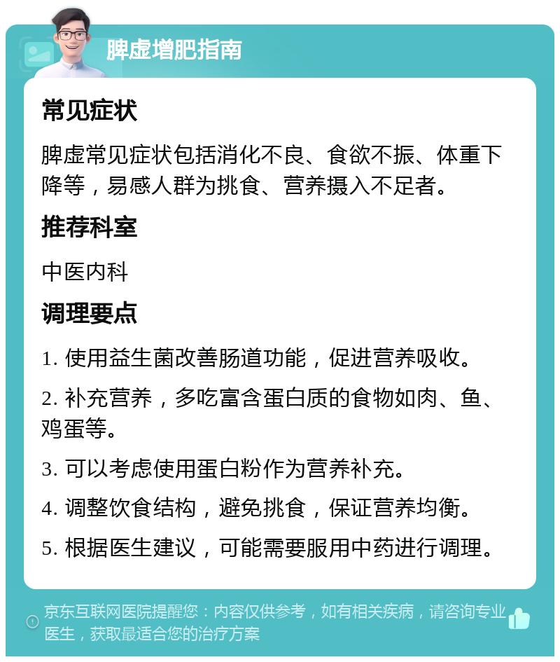 脾虚增肥指南 常见症状 脾虚常见症状包括消化不良、食欲不振、体重下降等，易感人群为挑食、营养摄入不足者。 推荐科室 中医内科 调理要点 1. 使用益生菌改善肠道功能，促进营养吸收。 2. 补充营养，多吃富含蛋白质的食物如肉、鱼、鸡蛋等。 3. 可以考虑使用蛋白粉作为营养补充。 4. 调整饮食结构，避免挑食，保证营养均衡。 5. 根据医生建议，可能需要服用中药进行调理。