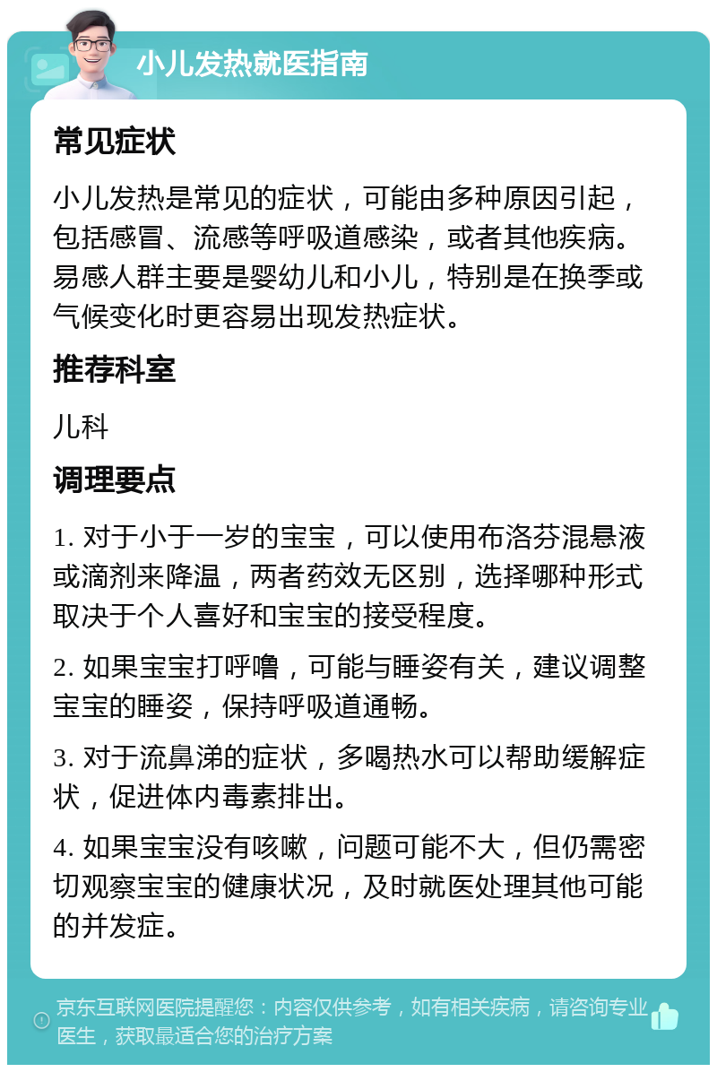 小儿发热就医指南 常见症状 小儿发热是常见的症状，可能由多种原因引起，包括感冒、流感等呼吸道感染，或者其他疾病。易感人群主要是婴幼儿和小儿，特别是在换季或气候变化时更容易出现发热症状。 推荐科室 儿科 调理要点 1. 对于小于一岁的宝宝，可以使用布洛芬混悬液或滴剂来降温，两者药效无区别，选择哪种形式取决于个人喜好和宝宝的接受程度。 2. 如果宝宝打呼噜，可能与睡姿有关，建议调整宝宝的睡姿，保持呼吸道通畅。 3. 对于流鼻涕的症状，多喝热水可以帮助缓解症状，促进体内毒素排出。 4. 如果宝宝没有咳嗽，问题可能不大，但仍需密切观察宝宝的健康状况，及时就医处理其他可能的并发症。