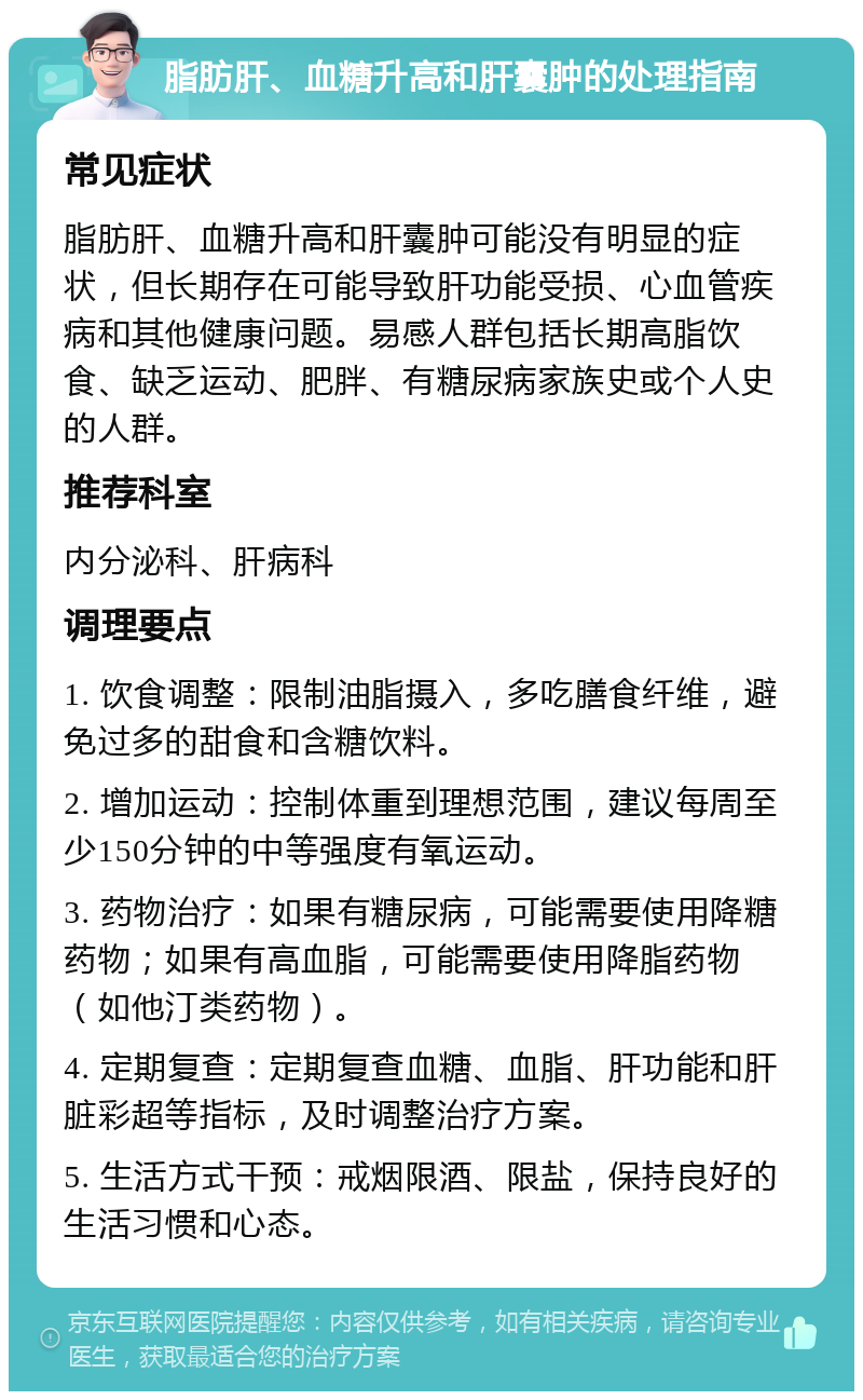 脂肪肝、血糖升高和肝囊肿的处理指南 常见症状 脂肪肝、血糖升高和肝囊肿可能没有明显的症状，但长期存在可能导致肝功能受损、心血管疾病和其他健康问题。易感人群包括长期高脂饮食、缺乏运动、肥胖、有糖尿病家族史或个人史的人群。 推荐科室 内分泌科、肝病科 调理要点 1. 饮食调整：限制油脂摄入，多吃膳食纤维，避免过多的甜食和含糖饮料。 2. 增加运动：控制体重到理想范围，建议每周至少150分钟的中等强度有氧运动。 3. 药物治疗：如果有糖尿病，可能需要使用降糖药物；如果有高血脂，可能需要使用降脂药物（如他汀类药物）。 4. 定期复查：定期复查血糖、血脂、肝功能和肝脏彩超等指标，及时调整治疗方案。 5. 生活方式干预：戒烟限酒、限盐，保持良好的生活习惯和心态。