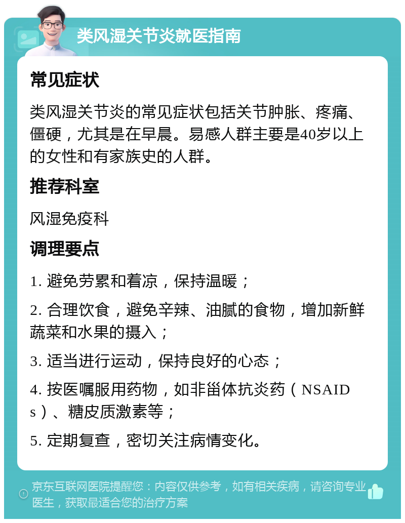 类风湿关节炎就医指南 常见症状 类风湿关节炎的常见症状包括关节肿胀、疼痛、僵硬，尤其是在早晨。易感人群主要是40岁以上的女性和有家族史的人群。 推荐科室 风湿免疫科 调理要点 1. 避免劳累和着凉，保持温暖； 2. 合理饮食，避免辛辣、油腻的食物，增加新鲜蔬菜和水果的摄入； 3. 适当进行运动，保持良好的心态； 4. 按医嘱服用药物，如非甾体抗炎药（NSAIDs）、糖皮质激素等； 5. 定期复查，密切关注病情变化。