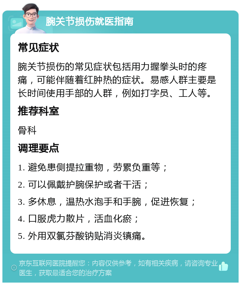 腕关节损伤就医指南 常见症状 腕关节损伤的常见症状包括用力握拳头时的疼痛，可能伴随着红肿热的症状。易感人群主要是长时间使用手部的人群，例如打字员、工人等。 推荐科室 骨科 调理要点 1. 避免患侧提拉重物，劳累负重等； 2. 可以佩戴护腕保护或者干活； 3. 多休息，温热水泡手和手腕，促进恢复； 4. 口服虎力散片，活血化瘀； 5. 外用双氯芬酸钠贴消炎镇痛。