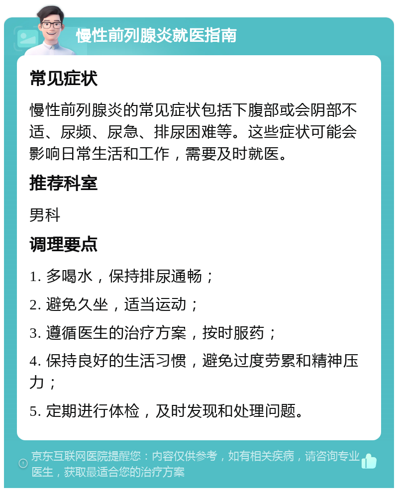 慢性前列腺炎就医指南 常见症状 慢性前列腺炎的常见症状包括下腹部或会阴部不适、尿频、尿急、排尿困难等。这些症状可能会影响日常生活和工作，需要及时就医。 推荐科室 男科 调理要点 1. 多喝水，保持排尿通畅； 2. 避免久坐，适当运动； 3. 遵循医生的治疗方案，按时服药； 4. 保持良好的生活习惯，避免过度劳累和精神压力； 5. 定期进行体检，及时发现和处理问题。