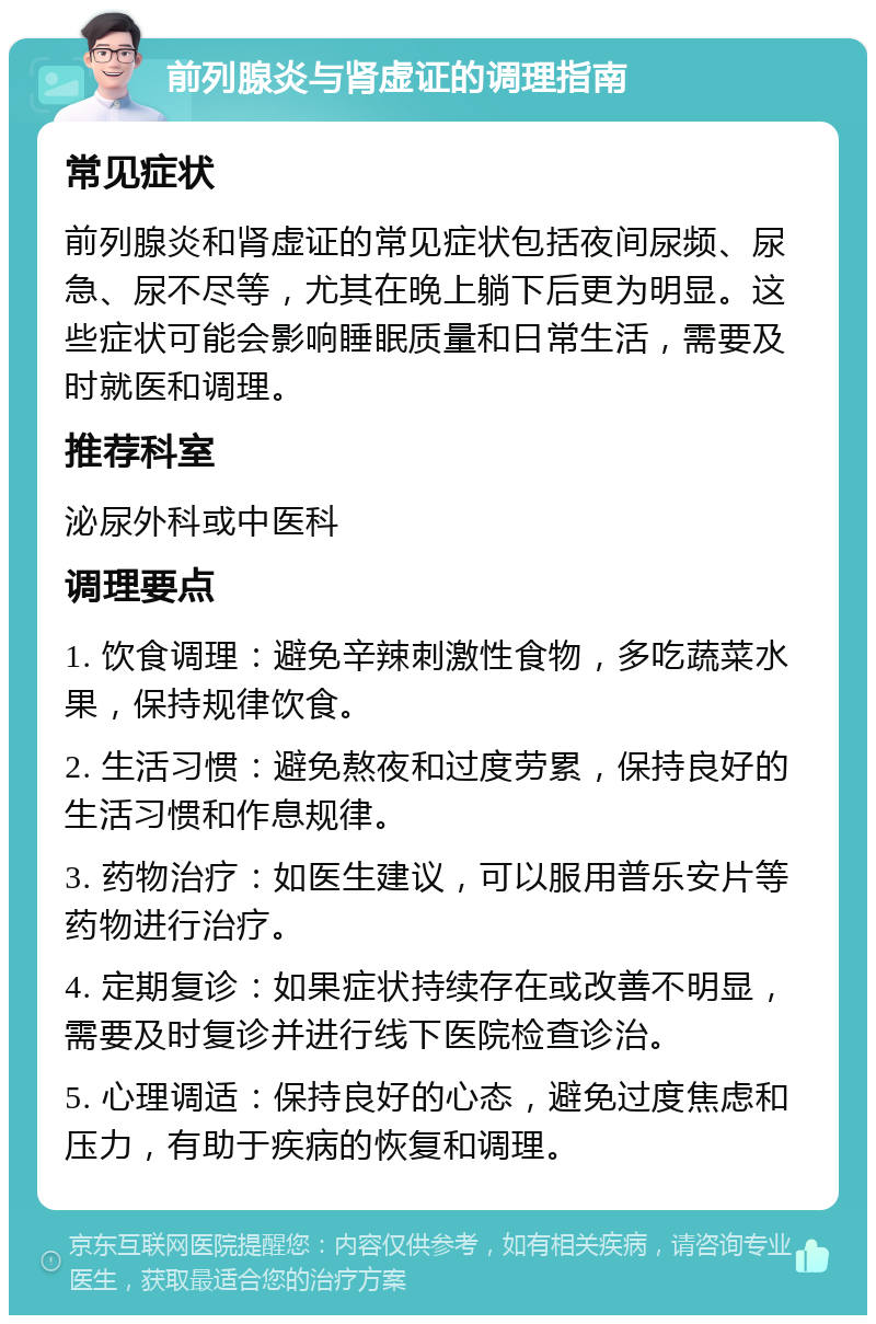 前列腺炎与肾虚证的调理指南 常见症状 前列腺炎和肾虚证的常见症状包括夜间尿频、尿急、尿不尽等，尤其在晚上躺下后更为明显。这些症状可能会影响睡眠质量和日常生活，需要及时就医和调理。 推荐科室 泌尿外科或中医科 调理要点 1. 饮食调理：避免辛辣刺激性食物，多吃蔬菜水果，保持规律饮食。 2. 生活习惯：避免熬夜和过度劳累，保持良好的生活习惯和作息规律。 3. 药物治疗：如医生建议，可以服用普乐安片等药物进行治疗。 4. 定期复诊：如果症状持续存在或改善不明显，需要及时复诊并进行线下医院检查诊治。 5. 心理调适：保持良好的心态，避免过度焦虑和压力，有助于疾病的恢复和调理。