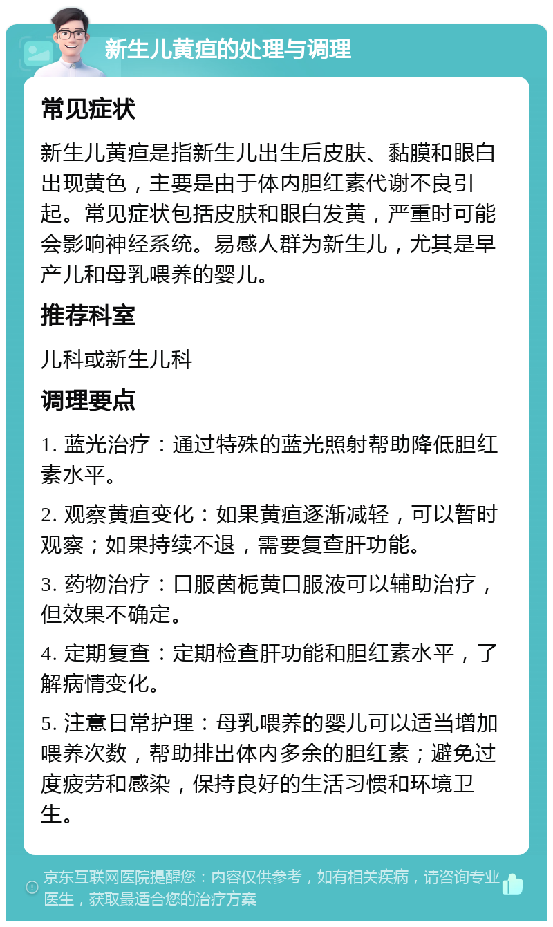 新生儿黄疸的处理与调理 常见症状 新生儿黄疸是指新生儿出生后皮肤、黏膜和眼白出现黄色，主要是由于体内胆红素代谢不良引起。常见症状包括皮肤和眼白发黄，严重时可能会影响神经系统。易感人群为新生儿，尤其是早产儿和母乳喂养的婴儿。 推荐科室 儿科或新生儿科 调理要点 1. 蓝光治疗：通过特殊的蓝光照射帮助降低胆红素水平。 2. 观察黄疸变化：如果黄疸逐渐减轻，可以暂时观察；如果持续不退，需要复查肝功能。 3. 药物治疗：口服茵栀黄口服液可以辅助治疗，但效果不确定。 4. 定期复查：定期检查肝功能和胆红素水平，了解病情变化。 5. 注意日常护理：母乳喂养的婴儿可以适当增加喂养次数，帮助排出体内多余的胆红素；避免过度疲劳和感染，保持良好的生活习惯和环境卫生。