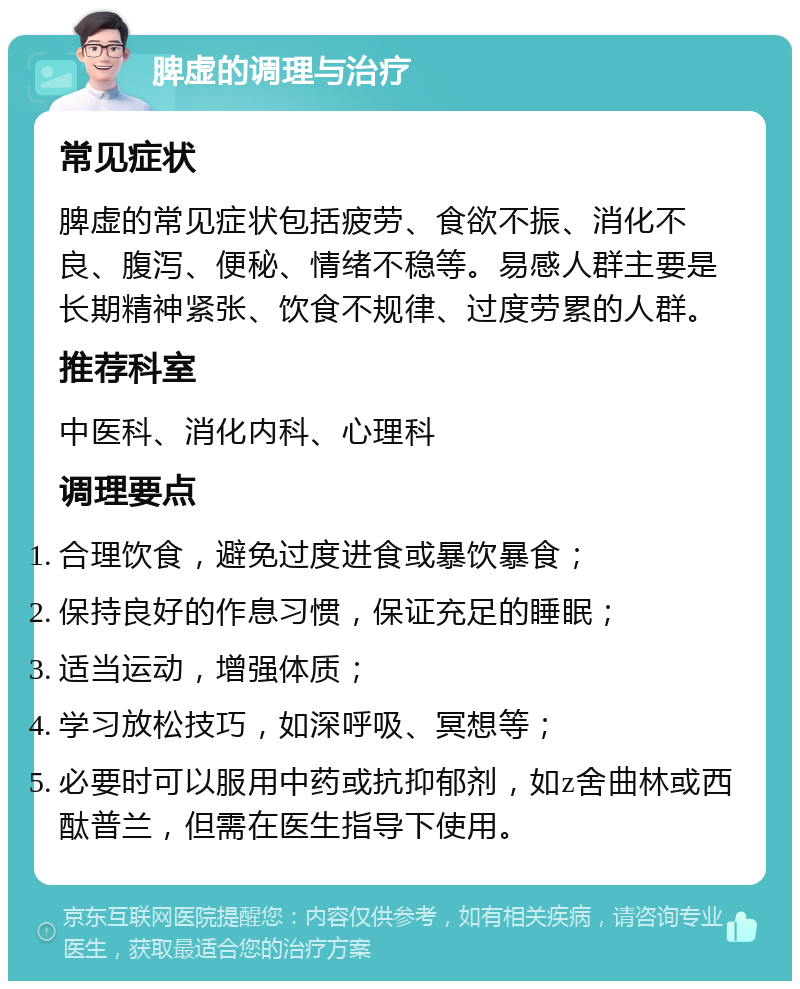 脾虚的调理与治疗 常见症状 脾虚的常见症状包括疲劳、食欲不振、消化不良、腹泻、便秘、情绪不稳等。易感人群主要是长期精神紧张、饮食不规律、过度劳累的人群。 推荐科室 中医科、消化内科、心理科 调理要点 合理饮食，避免过度进食或暴饮暴食； 保持良好的作息习惯，保证充足的睡眠； 适当运动，增强体质； 学习放松技巧，如深呼吸、冥想等； 必要时可以服用中药或抗抑郁剂，如z舍曲林或西酞普兰，但需在医生指导下使用。