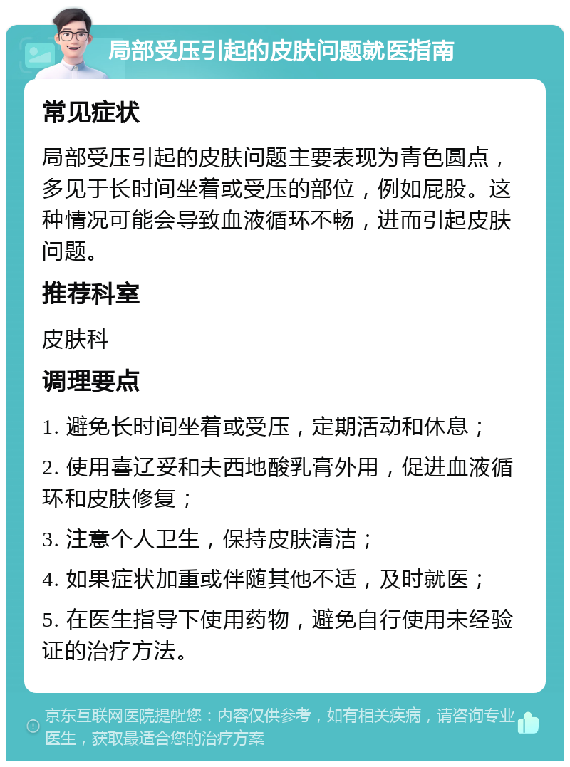 局部受压引起的皮肤问题就医指南 常见症状 局部受压引起的皮肤问题主要表现为青色圆点，多见于长时间坐着或受压的部位，例如屁股。这种情况可能会导致血液循环不畅，进而引起皮肤问题。 推荐科室 皮肤科 调理要点 1. 避免长时间坐着或受压，定期活动和休息； 2. 使用喜辽妥和夫西地酸乳膏外用，促进血液循环和皮肤修复； 3. 注意个人卫生，保持皮肤清洁； 4. 如果症状加重或伴随其他不适，及时就医； 5. 在医生指导下使用药物，避免自行使用未经验证的治疗方法。