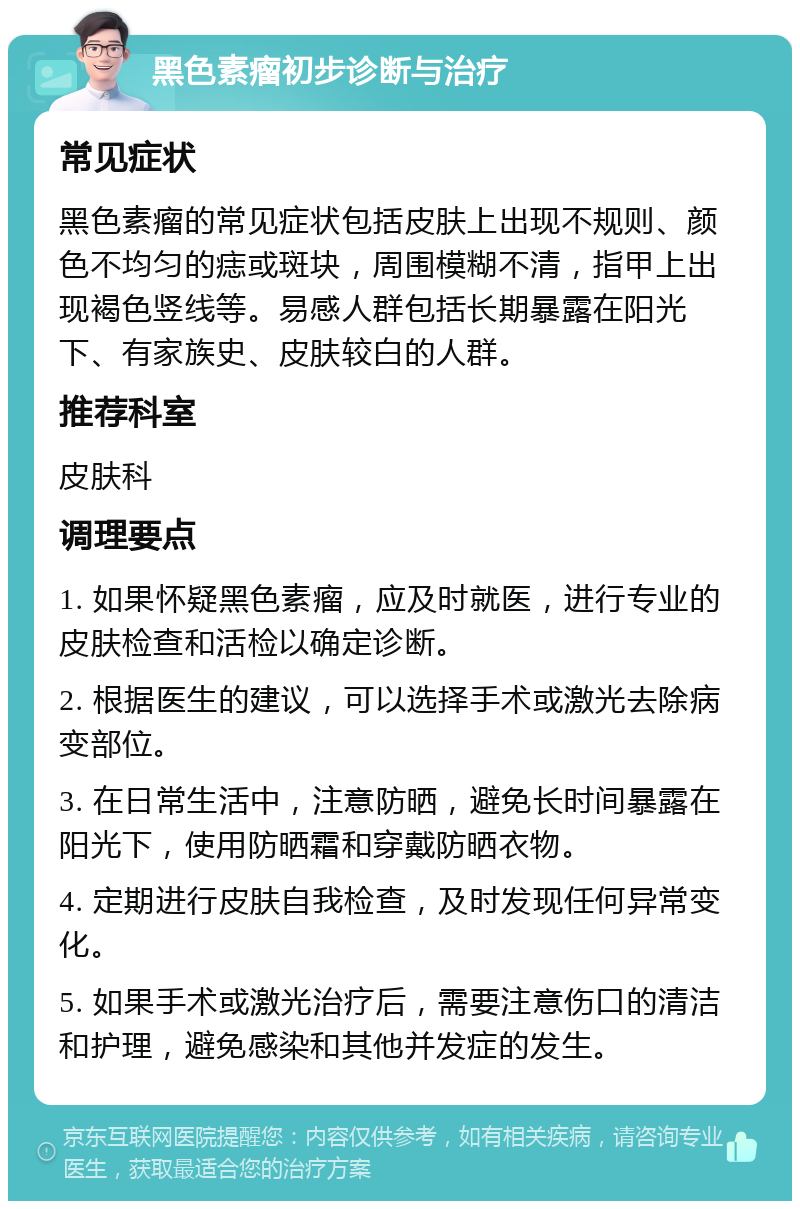 黑色素瘤初步诊断与治疗 常见症状 黑色素瘤的常见症状包括皮肤上出现不规则、颜色不均匀的痣或斑块，周围模糊不清，指甲上出现褐色竖线等。易感人群包括长期暴露在阳光下、有家族史、皮肤较白的人群。 推荐科室 皮肤科 调理要点 1. 如果怀疑黑色素瘤，应及时就医，进行专业的皮肤检查和活检以确定诊断。 2. 根据医生的建议，可以选择手术或激光去除病变部位。 3. 在日常生活中，注意防晒，避免长时间暴露在阳光下，使用防晒霜和穿戴防晒衣物。 4. 定期进行皮肤自我检查，及时发现任何异常变化。 5. 如果手术或激光治疗后，需要注意伤口的清洁和护理，避免感染和其他并发症的发生。