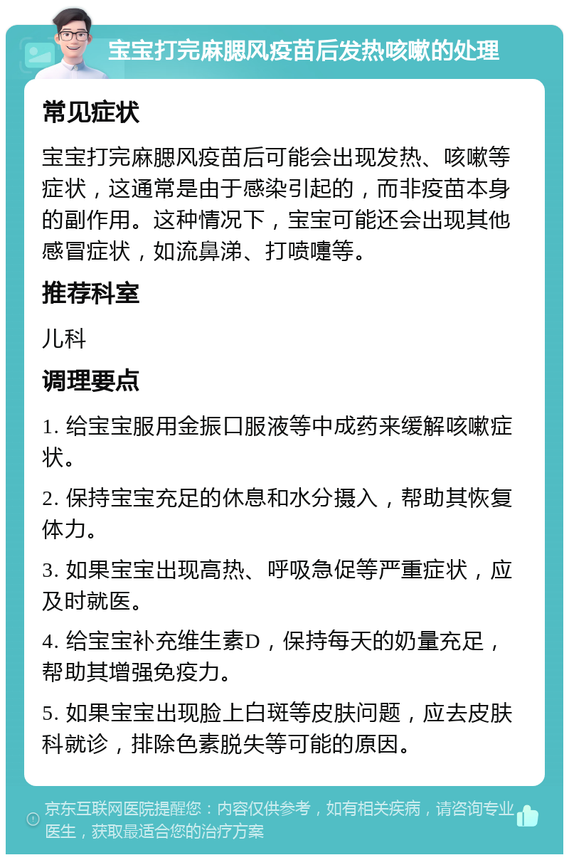 宝宝打完麻腮风疫苗后发热咳嗽的处理 常见症状 宝宝打完麻腮风疫苗后可能会出现发热、咳嗽等症状，这通常是由于感染引起的，而非疫苗本身的副作用。这种情况下，宝宝可能还会出现其他感冒症状，如流鼻涕、打喷嚏等。 推荐科室 儿科 调理要点 1. 给宝宝服用金振口服液等中成药来缓解咳嗽症状。 2. 保持宝宝充足的休息和水分摄入，帮助其恢复体力。 3. 如果宝宝出现高热、呼吸急促等严重症状，应及时就医。 4. 给宝宝补充维生素D，保持每天的奶量充足，帮助其增强免疫力。 5. 如果宝宝出现脸上白斑等皮肤问题，应去皮肤科就诊，排除色素脱失等可能的原因。