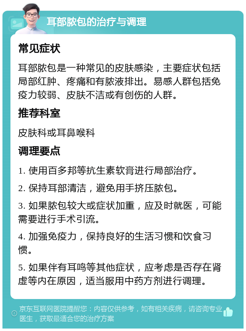 耳部脓包的治疗与调理 常见症状 耳部脓包是一种常见的皮肤感染，主要症状包括局部红肿、疼痛和有脓液排出。易感人群包括免疫力较弱、皮肤不洁或有创伤的人群。 推荐科室 皮肤科或耳鼻喉科 调理要点 1. 使用百多邦等抗生素软膏进行局部治疗。 2. 保持耳部清洁，避免用手挤压脓包。 3. 如果脓包较大或症状加重，应及时就医，可能需要进行手术引流。 4. 加强免疫力，保持良好的生活习惯和饮食习惯。 5. 如果伴有耳鸣等其他症状，应考虑是否存在肾虚等内在原因，适当服用中药方剂进行调理。