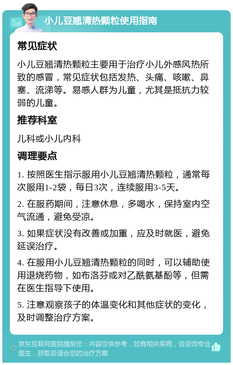 小儿豆翘清热颗粒使用指南 常见症状 小儿豆翘清热颗粒主要用于治疗小儿外感风热所致的感冒，常见症状包括发热、头痛、咳嗽、鼻塞、流涕等。易感人群为儿童，尤其是抵抗力较弱的儿童。 推荐科室 儿科或小儿内科 调理要点 1. 按照医生指示服用小儿豆翘清热颗粒，通常每次服用1-2袋，每日3次，连续服用3-5天。 2. 在服药期间，注意休息，多喝水，保持室内空气流通，避免受凉。 3. 如果症状没有改善或加重，应及时就医，避免延误治疗。 4. 在服用小儿豆翘清热颗粒的同时，可以辅助使用退烧药物，如布洛芬或对乙酰氨基酚等，但需在医生指导下使用。 5. 注意观察孩子的体温变化和其他症状的变化，及时调整治疗方案。