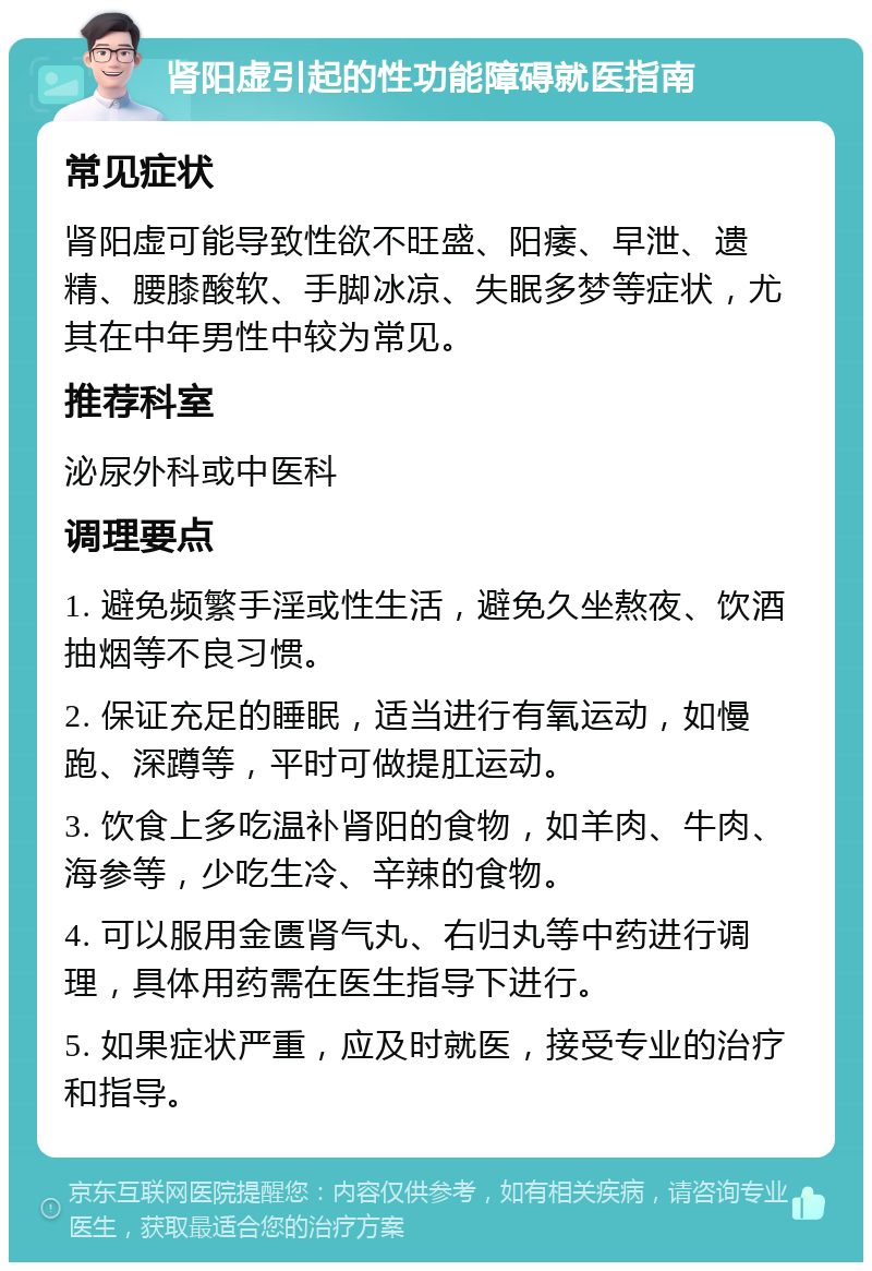 肾阳虚引起的性功能障碍就医指南 常见症状 肾阳虚可能导致性欲不旺盛、阳痿、早泄、遗精、腰膝酸软、手脚冰凉、失眠多梦等症状，尤其在中年男性中较为常见。 推荐科室 泌尿外科或中医科 调理要点 1. 避免频繁手淫或性生活，避免久坐熬夜、饮酒抽烟等不良习惯。 2. 保证充足的睡眠，适当进行有氧运动，如慢跑、深蹲等，平时可做提肛运动。 3. 饮食上多吃温补肾阳的食物，如羊肉、牛肉、海参等，少吃生冷、辛辣的食物。 4. 可以服用金匮肾气丸、右归丸等中药进行调理，具体用药需在医生指导下进行。 5. 如果症状严重，应及时就医，接受专业的治疗和指导。