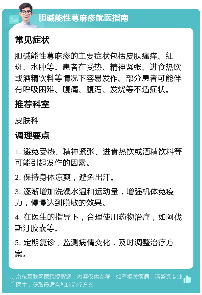 胆碱能性荨麻疹就医指南 常见症状 胆碱能性荨麻疹的主要症状包括皮肤瘙痒、红斑、水肿等。患者在受热、精神紧张、进食热饮或酒精饮料等情况下容易发作。部分患者可能伴有呼吸困难、腹痛、腹泻、发烧等不适症状。 推荐科室 皮肤科 调理要点 1. 避免受热、精神紧张、进食热饮或酒精饮料等可能引起发作的因素。 2. 保持身体凉爽，避免出汗。 3. 逐渐增加洗澡水温和运动量，增强机体免疫力，慢慢达到脱敏的效果。 4. 在医生的指导下，合理使用药物治疗，如阿伐斯汀胶囊等。 5. 定期复诊，监测病情变化，及时调整治疗方案。