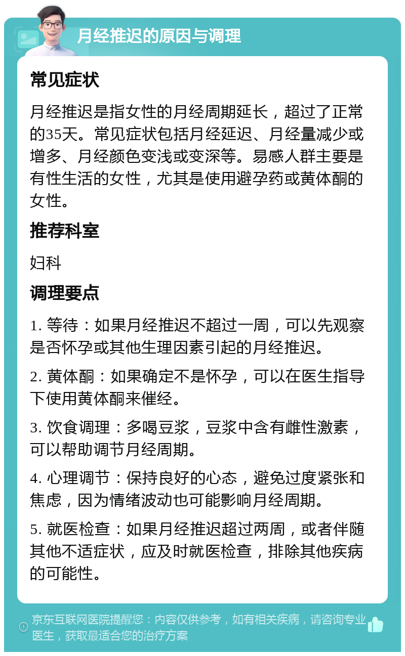 月经推迟的原因与调理 常见症状 月经推迟是指女性的月经周期延长，超过了正常的35天。常见症状包括月经延迟、月经量减少或增多、月经颜色变浅或变深等。易感人群主要是有性生活的女性，尤其是使用避孕药或黄体酮的女性。 推荐科室 妇科 调理要点 1. 等待：如果月经推迟不超过一周，可以先观察是否怀孕或其他生理因素引起的月经推迟。 2. 黄体酮：如果确定不是怀孕，可以在医生指导下使用黄体酮来催经。 3. 饮食调理：多喝豆浆，豆浆中含有雌性激素，可以帮助调节月经周期。 4. 心理调节：保持良好的心态，避免过度紧张和焦虑，因为情绪波动也可能影响月经周期。 5. 就医检查：如果月经推迟超过两周，或者伴随其他不适症状，应及时就医检查，排除其他疾病的可能性。