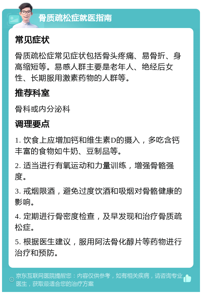 骨质疏松症就医指南 常见症状 骨质疏松症常见症状包括骨头疼痛、易骨折、身高缩短等。易感人群主要是老年人、绝经后女性、长期服用激素药物的人群等。 推荐科室 骨科或内分泌科 调理要点 1. 饮食上应增加钙和维生素D的摄入，多吃含钙丰富的食物如牛奶、豆制品等。 2. 适当进行有氧运动和力量训练，增强骨骼强度。 3. 戒烟限酒，避免过度饮酒和吸烟对骨骼健康的影响。 4. 定期进行骨密度检查，及早发现和治疗骨质疏松症。 5. 根据医生建议，服用阿法骨化醇片等药物进行治疗和预防。