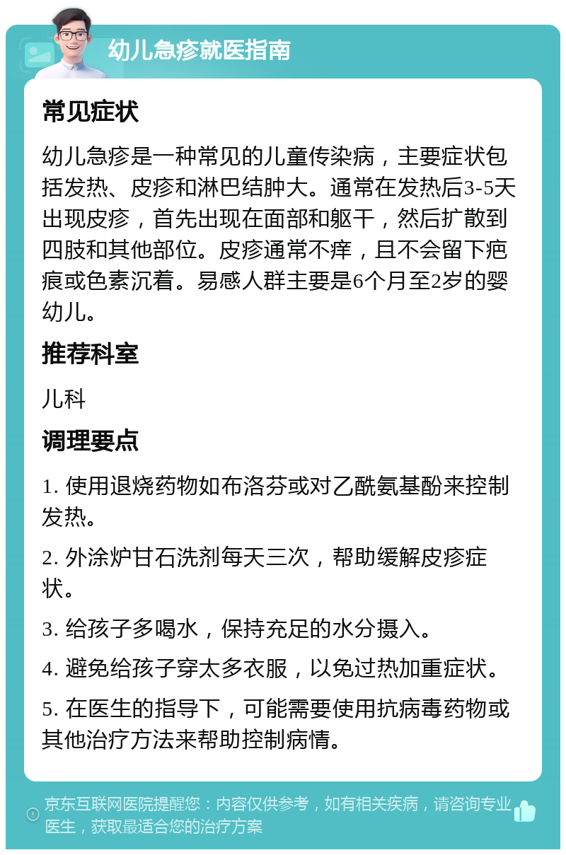 幼儿急疹就医指南 常见症状 幼儿急疹是一种常见的儿童传染病，主要症状包括发热、皮疹和淋巴结肿大。通常在发热后3-5天出现皮疹，首先出现在面部和躯干，然后扩散到四肢和其他部位。皮疹通常不痒，且不会留下疤痕或色素沉着。易感人群主要是6个月至2岁的婴幼儿。 推荐科室 儿科 调理要点 1. 使用退烧药物如布洛芬或对乙酰氨基酚来控制发热。 2. 外涂炉甘石洗剂每天三次，帮助缓解皮疹症状。 3. 给孩子多喝水，保持充足的水分摄入。 4. 避免给孩子穿太多衣服，以免过热加重症状。 5. 在医生的指导下，可能需要使用抗病毒药物或其他治疗方法来帮助控制病情。