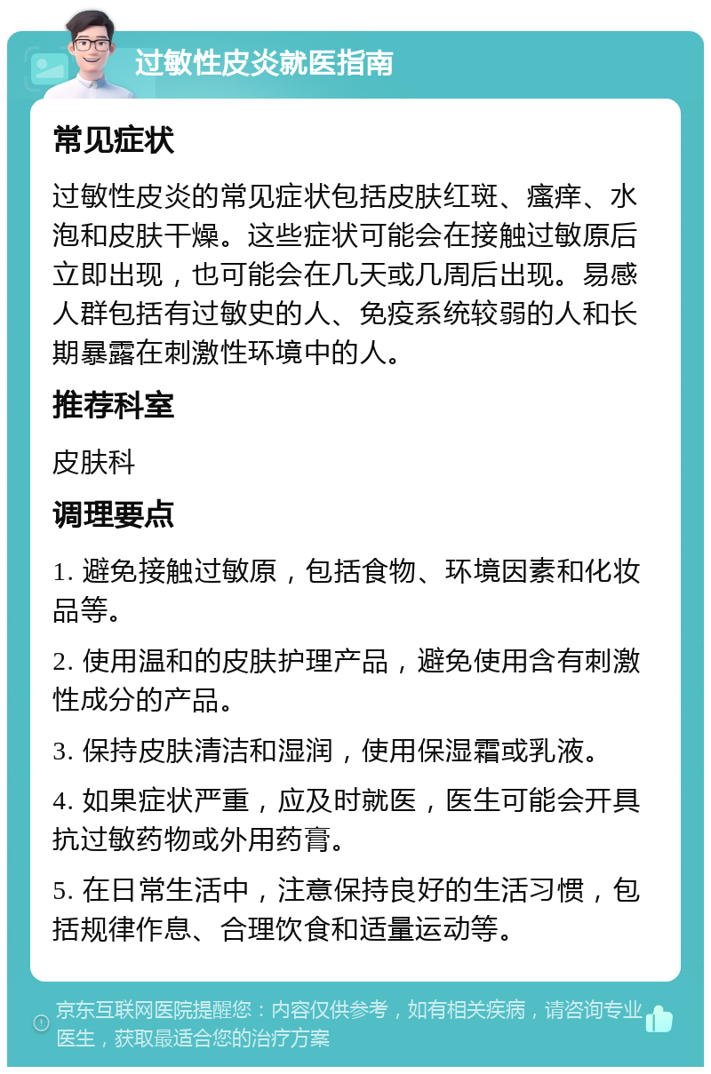 过敏性皮炎就医指南 常见症状 过敏性皮炎的常见症状包括皮肤红斑、瘙痒、水泡和皮肤干燥。这些症状可能会在接触过敏原后立即出现，也可能会在几天或几周后出现。易感人群包括有过敏史的人、免疫系统较弱的人和长期暴露在刺激性环境中的人。 推荐科室 皮肤科 调理要点 1. 避免接触过敏原，包括食物、环境因素和化妆品等。 2. 使用温和的皮肤护理产品，避免使用含有刺激性成分的产品。 3. 保持皮肤清洁和湿润，使用保湿霜或乳液。 4. 如果症状严重，应及时就医，医生可能会开具抗过敏药物或外用药膏。 5. 在日常生活中，注意保持良好的生活习惯，包括规律作息、合理饮食和适量运动等。