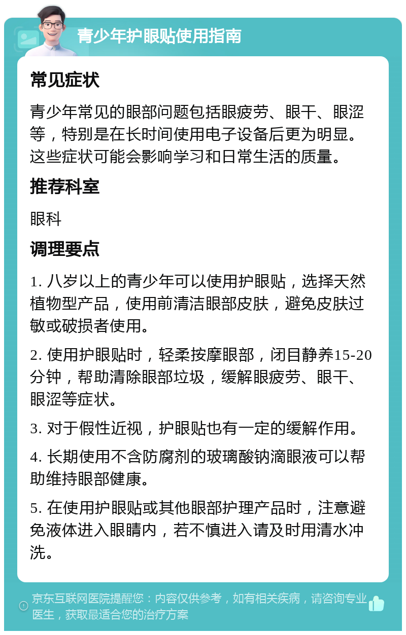 青少年护眼贴使用指南 常见症状 青少年常见的眼部问题包括眼疲劳、眼干、眼涩等，特别是在长时间使用电子设备后更为明显。这些症状可能会影响学习和日常生活的质量。 推荐科室 眼科 调理要点 1. 八岁以上的青少年可以使用护眼贴，选择天然植物型产品，使用前清洁眼部皮肤，避免皮肤过敏或破损者使用。 2. 使用护眼贴时，轻柔按摩眼部，闭目静养15-20分钟，帮助清除眼部垃圾，缓解眼疲劳、眼干、眼涩等症状。 3. 对于假性近视，护眼贴也有一定的缓解作用。 4. 长期使用不含防腐剂的玻璃酸钠滴眼液可以帮助维持眼部健康。 5. 在使用护眼贴或其他眼部护理产品时，注意避免液体进入眼睛内，若不慎进入请及时用清水冲洗。