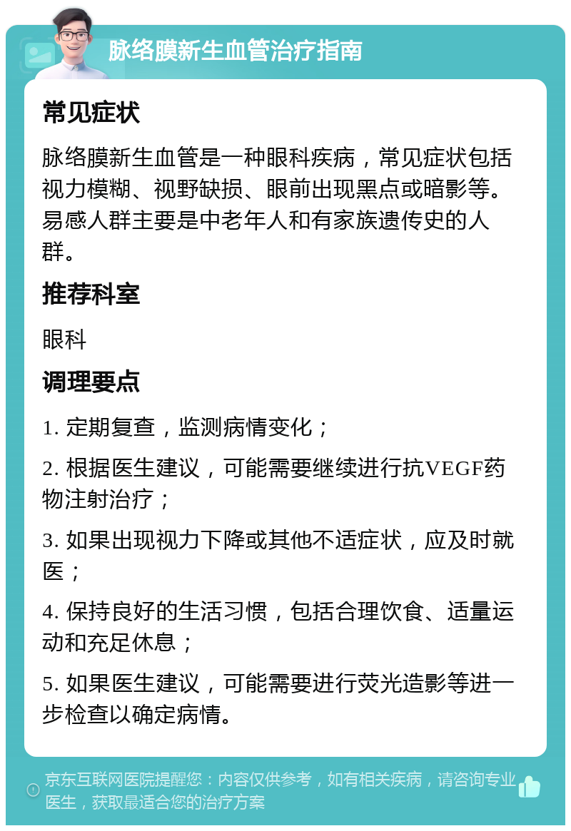 脉络膜新生血管治疗指南 常见症状 脉络膜新生血管是一种眼科疾病，常见症状包括视力模糊、视野缺损、眼前出现黑点或暗影等。易感人群主要是中老年人和有家族遗传史的人群。 推荐科室 眼科 调理要点 1. 定期复查，监测病情变化； 2. 根据医生建议，可能需要继续进行抗VEGF药物注射治疗； 3. 如果出现视力下降或其他不适症状，应及时就医； 4. 保持良好的生活习惯，包括合理饮食、适量运动和充足休息； 5. 如果医生建议，可能需要进行荧光造影等进一步检查以确定病情。