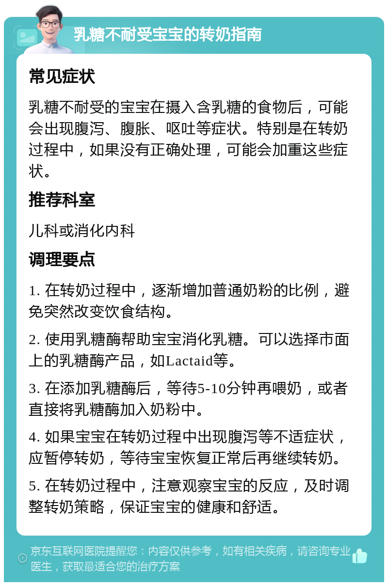 乳糖不耐受宝宝的转奶指南 常见症状 乳糖不耐受的宝宝在摄入含乳糖的食物后，可能会出现腹泻、腹胀、呕吐等症状。特别是在转奶过程中，如果没有正确处理，可能会加重这些症状。 推荐科室 儿科或消化内科 调理要点 1. 在转奶过程中，逐渐增加普通奶粉的比例，避免突然改变饮食结构。 2. 使用乳糖酶帮助宝宝消化乳糖。可以选择市面上的乳糖酶产品，如Lactaid等。 3. 在添加乳糖酶后，等待5-10分钟再喂奶，或者直接将乳糖酶加入奶粉中。 4. 如果宝宝在转奶过程中出现腹泻等不适症状，应暂停转奶，等待宝宝恢复正常后再继续转奶。 5. 在转奶过程中，注意观察宝宝的反应，及时调整转奶策略，保证宝宝的健康和舒适。