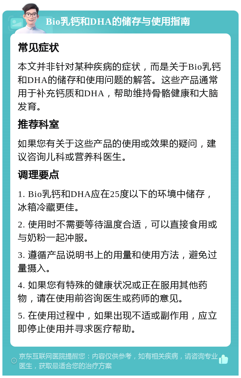 Bio乳钙和DHA的储存与使用指南 常见症状 本文并非针对某种疾病的症状，而是关于Bio乳钙和DHA的储存和使用问题的解答。这些产品通常用于补充钙质和DHA，帮助维持骨骼健康和大脑发育。 推荐科室 如果您有关于这些产品的使用或效果的疑问，建议咨询儿科或营养科医生。 调理要点 1. Bio乳钙和DHA应在25度以下的环境中储存，冰箱冷藏更佳。 2. 使用时不需要等待温度合适，可以直接食用或与奶粉一起冲服。 3. 遵循产品说明书上的用量和使用方法，避免过量摄入。 4. 如果您有特殊的健康状况或正在服用其他药物，请在使用前咨询医生或药师的意见。 5. 在使用过程中，如果出现不适或副作用，应立即停止使用并寻求医疗帮助。