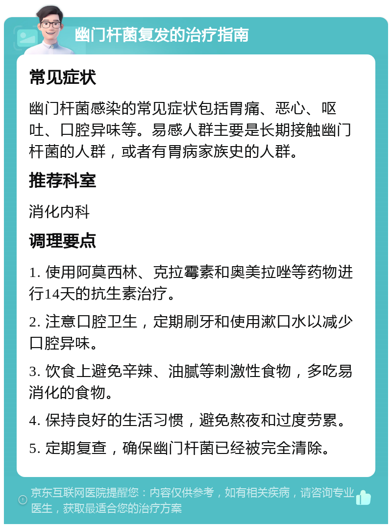 幽门杆菌复发的治疗指南 常见症状 幽门杆菌感染的常见症状包括胃痛、恶心、呕吐、口腔异味等。易感人群主要是长期接触幽门杆菌的人群，或者有胃病家族史的人群。 推荐科室 消化内科 调理要点 1. 使用阿莫西林、克拉霉素和奥美拉唑等药物进行14天的抗生素治疗。 2. 注意口腔卫生，定期刷牙和使用漱口水以减少口腔异味。 3. 饮食上避免辛辣、油腻等刺激性食物，多吃易消化的食物。 4. 保持良好的生活习惯，避免熬夜和过度劳累。 5. 定期复查，确保幽门杆菌已经被完全清除。