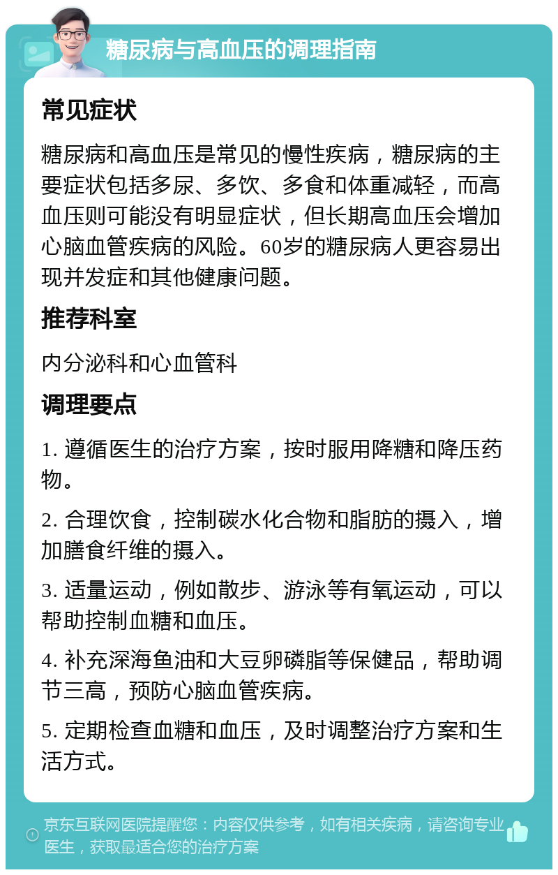 糖尿病与高血压的调理指南 常见症状 糖尿病和高血压是常见的慢性疾病，糖尿病的主要症状包括多尿、多饮、多食和体重减轻，而高血压则可能没有明显症状，但长期高血压会增加心脑血管疾病的风险。60岁的糖尿病人更容易出现并发症和其他健康问题。 推荐科室 内分泌科和心血管科 调理要点 1. 遵循医生的治疗方案，按时服用降糖和降压药物。 2. 合理饮食，控制碳水化合物和脂肪的摄入，增加膳食纤维的摄入。 3. 适量运动，例如散步、游泳等有氧运动，可以帮助控制血糖和血压。 4. 补充深海鱼油和大豆卵磷脂等保健品，帮助调节三高，预防心脑血管疾病。 5. 定期检查血糖和血压，及时调整治疗方案和生活方式。