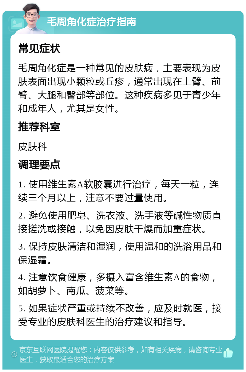 毛周角化症治疗指南 常见症状 毛周角化症是一种常见的皮肤病，主要表现为皮肤表面出现小颗粒或丘疹，通常出现在上臂、前臂、大腿和臀部等部位。这种疾病多见于青少年和成年人，尤其是女性。 推荐科室 皮肤科 调理要点 1. 使用维生素A软胶囊进行治疗，每天一粒，连续三个月以上，注意不要过量使用。 2. 避免使用肥皂、洗衣液、洗手液等碱性物质直接搓洗或接触，以免因皮肤干燥而加重症状。 3. 保持皮肤清洁和湿润，使用温和的洗浴用品和保湿霜。 4. 注意饮食健康，多摄入富含维生素A的食物，如胡萝卜、南瓜、菠菜等。 5. 如果症状严重或持续不改善，应及时就医，接受专业的皮肤科医生的治疗建议和指导。